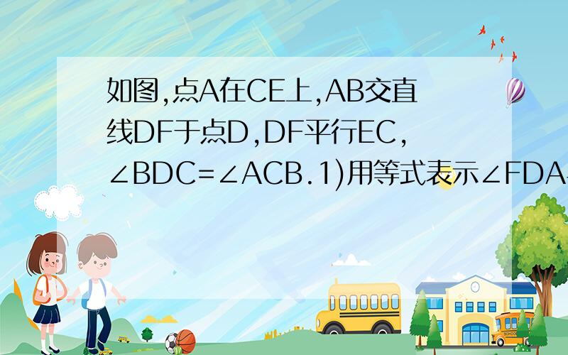 如图,点A在CE上,AB交直线DF于点D,DF平行EC,∠BDC=∠ACB.1)用等式表示∠FDA与∠BDC的关系,并说明为什么.（2）若将直线DF绕着点D旋转交射线CE于点H（不包括与AB,CD重合的情况）,请用等式表示∠ADH,∠A