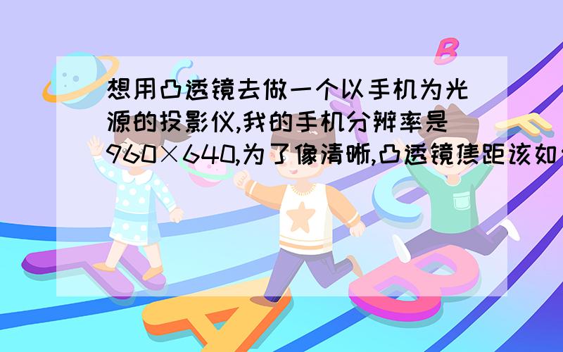 想用凸透镜去做一个以手机为光源的投影仪,我的手机分辨率是960×640,为了像清晰,凸透镜焦距该如何定,凸透镜直径该多少,有哪些注意点.