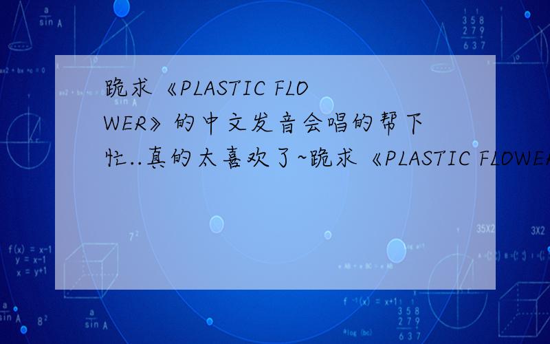 跪求《PLASTIC FLOWER》的中文发音会唱的帮下忙..真的太喜欢了~跪求《PLASTIC FLOWER》的中文发音歌词。