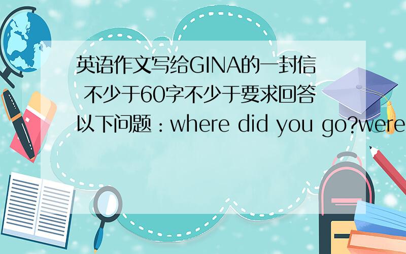 英语作文写给GINA的一封信 不少于60字不少于要求回答以下问题：where did you go?were you with your family?what did you do?how was the weather was the food good?did you buy anything?do you want to go again