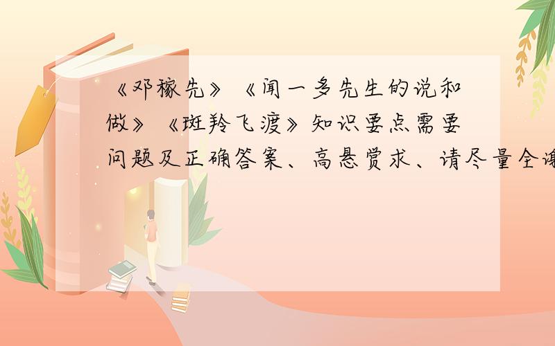 《邓稼先》《闻一多先生的说和做》《斑羚飞渡》知识要点需要问题及正确答案、高悬赏求、请尽量全谢谢希望可以像笔记一样列出知识点谢谢