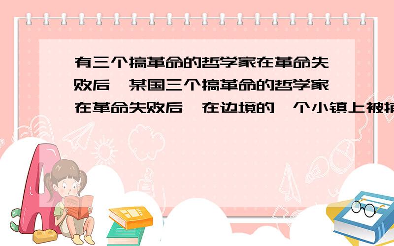 有三个搞革命的哲学家在革命失败后,某国三个搞革命的哲学家在革命失败后,在边境的一个小镇上被捕并关在镇上的监狱里.该镇的镇长是个同情革命的人,而有意想放这三个人逃走.一天警长