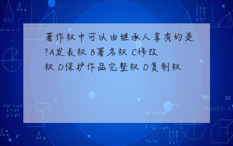 著作权中可以由继承人享有的是?A发表权 B署名权 C修改权 D保护作品完整权 D复制权