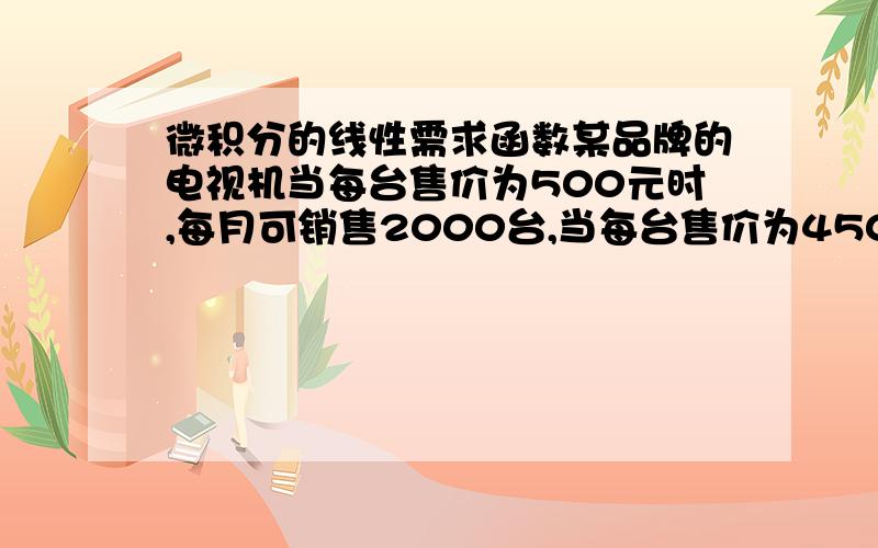 微积分的线性需求函数某品牌的电视机当每台售价为500元时,每月可销售2000台,当每台售价为450元时每月可增销400台,试求该电视机的线性需求函数.）