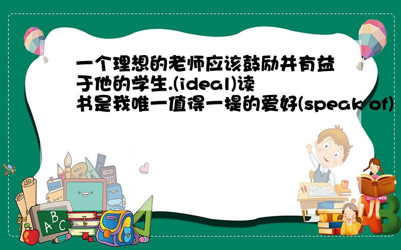 一个理想的老师应该鼓励并有益于他的学生.(ideal)读书是我唯一值得一提的爱好(speak of)