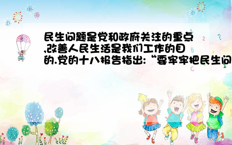 民生问题是党和政府关注的重点,改善人民生活是我们工作的目的.党的十八报告指出:“要牢牢把民生问题是党和政府关注的重点,改善人民生活是我们工作的目的.党的十八报告指出:“要牢牢