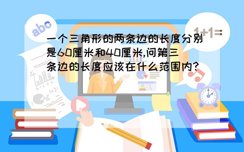 一个三角形的两条边的长度分别是60厘米和40厘米,问第三条边的长度应该在什么范围内?