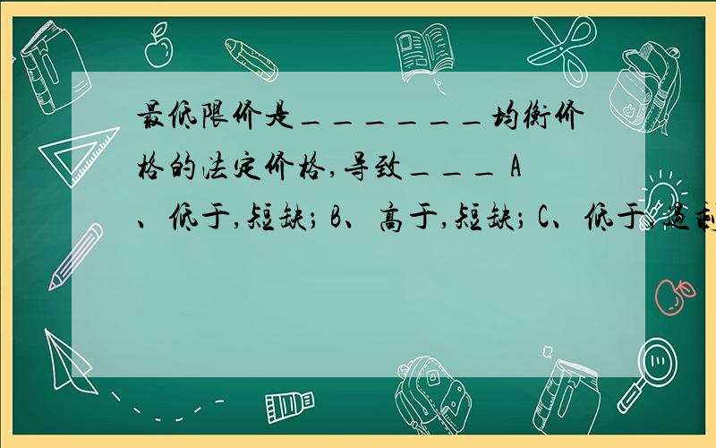 最低限价是______均衡价格的法定价格,导致___ A、低于,短缺； B、高于,短缺； C、低于,过剩； D、高于