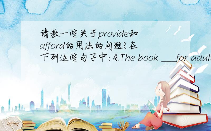 请教一些关于provide和afford的用法的问题?在下列这些句子中：A.The book ＿＿＿for adults is not suitable for teenagers to read .这里答案写的是intended.为什么不是providing B.Can you ＿＿＿me a job when I get there