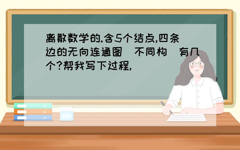 离散数学的.含5个结点,四条边的无向连通图（不同构）有几个?帮我写下过程,