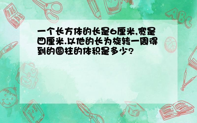 一个长方体的长是6厘米,宽是四厘米.以他的长为旋转一周得到的圆柱的体积是多少?