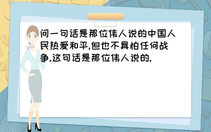 问一句话是那位伟人说的中国人民热爱和平,但也不具怕任何战争.这句话是那位伟人说的.