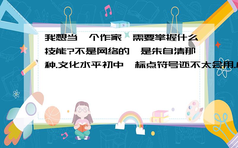 我想当一个作家,需要掌握什么技能?不是网络的,是朱自清那种.文化水平初中,标点符号还不太会用.成语会用几个,作文40多分.我周围的人都说我扯淡,说我在做梦,就一个支持我的.我就不信不行