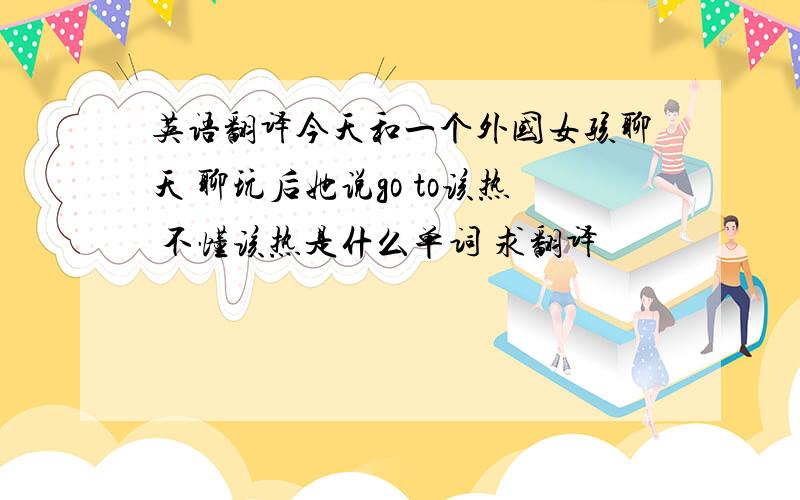 英语翻译今天和一个外国女孩聊天 聊玩后她说go to该热 不懂该热是什么单词 求翻译