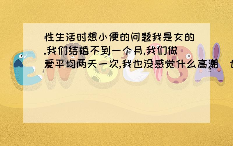 性生活时想小便的问题我是女的.我们结婚不到一个月,我们做爱平均两天一次,我也没感觉什么高潮（也不清楚什么是高潮）,但是他的那个部位很大,他那里不会有什么问题,每次做爱时当他从