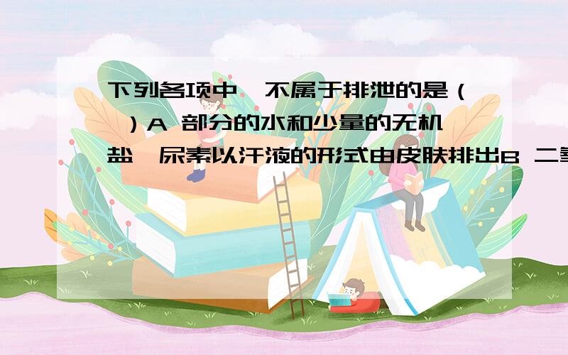 下列各项中,不属于排泄的是（ ）A 部分的水和少量的无机盐、尿素以汗液的形式由皮肤排出B 二氧化碳和少量的水以气体的形式通过呼吸系统排出C 粪便由肛门排出D 大部分的水、无机盐、尿