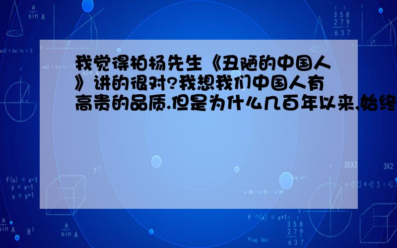 我觉得柏杨先生《丑陋的中国人》讲的很对?我想我们中国人有高贵的品质.但是为什么几百年以来,始终不能使中国人脱离苦难?什么原因?中国人的窝里斗,可是天下闻名的中国人的重要特性.每