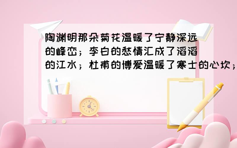 陶渊明那朵菊花温暖了宁静深远的峰峦；李白的愁情汇成了滔滔的江水；杜甫的博爱温暖了寒士的心坎；李清照的憔悴如风中的一株黄花；王安石的雄心写上了飞来峰.请根据你的理解任选其