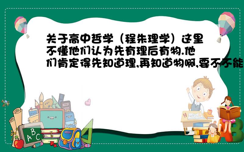 关于高中哲学（程朱理学）这里不懂他们认为先有理后有物.他们肯定得先知道理,再知道物啊,要不不能得出这样的结论啊.那在（“格物致知”中）他们怎么说去探究物体的道理呢（怎么给我