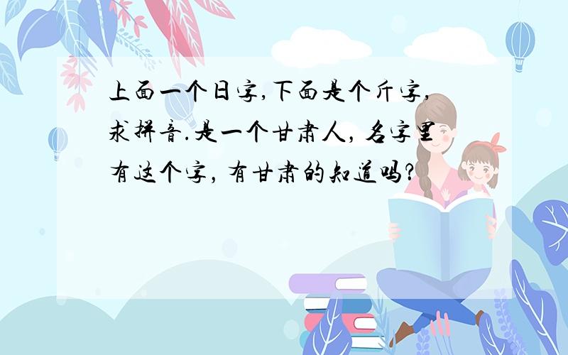 上面一个日字,下面是个斤字,求拼音.是一个甘肃人，名字里有这个字，有甘肃的知道吗？