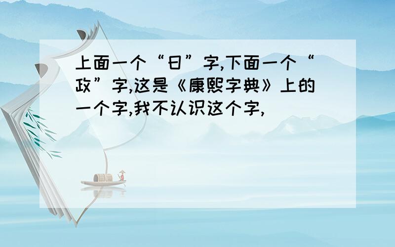 上面一个“日”字,下面一个“政”字,这是《康熙字典》上的一个字,我不认识这个字,