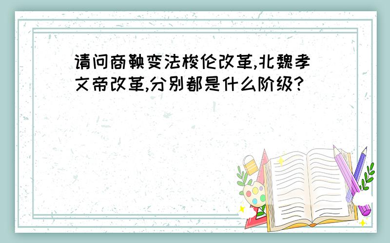 请问商鞅变法梭伦改革,北魏孝文帝改革,分别都是什么阶级?