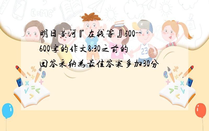 明日黄河『在线等』500--600字的作文8：30之前的回答采纳为最佳答案多加30分