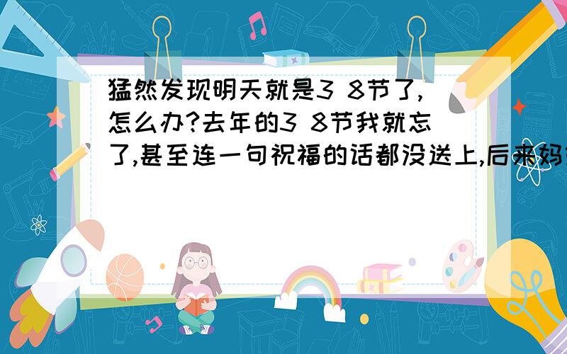 猛然发现明天就是3 8节了,怎么办?去年的3 8节我就忘了,甚至连一句祝福的话都没送上,后来妈妈还说了我一顿,说我越来越不懂事,越来越不爱她了,所以我发誓一定要妈妈好好的过一个节,可是..