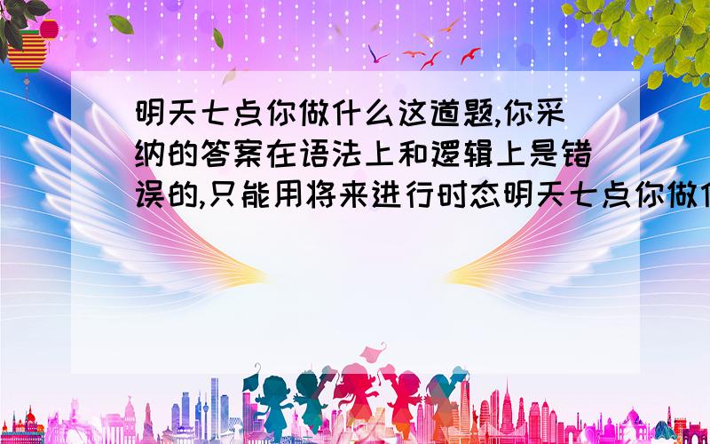 明天七点你做什么这道题,你采纳的答案在语法上和逻辑上是错误的,只能用将来进行时态明天七点你做什么怎么翻译