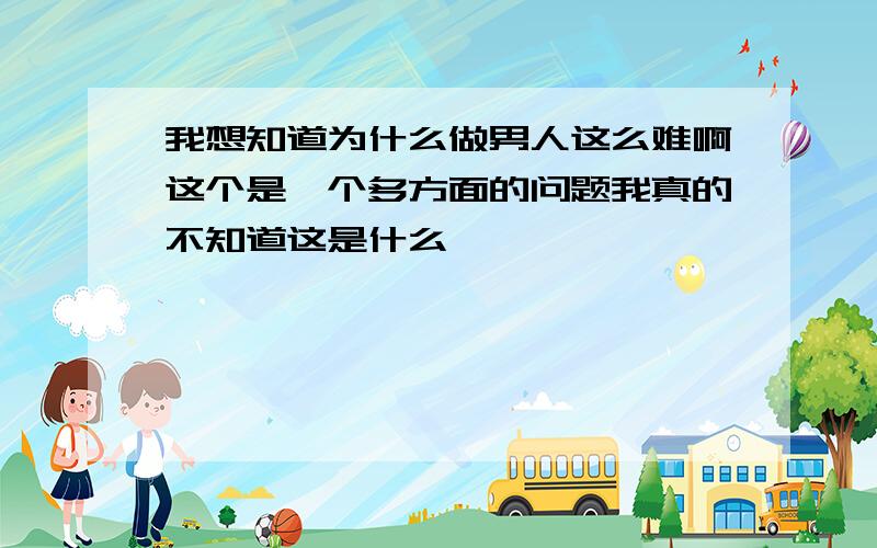 我想知道为什么做男人这么难啊这个是一个多方面的问题我真的不知道这是什么