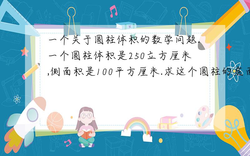 一个关于圆柱体积的数学问题.一个圆柱体积是250立方厘米,侧面积是100平方厘米.求这个圆柱的底面半径.