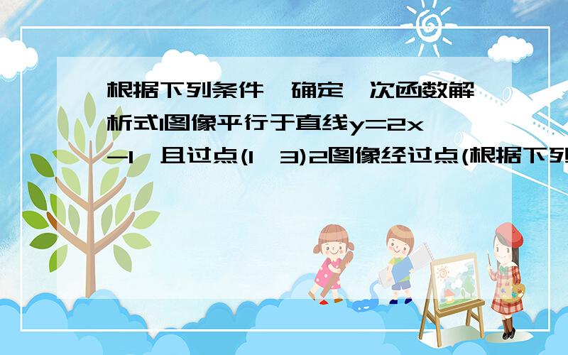 根据下列条件,确定一次函数解析式1图像平行于直线y=2x-1,且过点(1,3)2图像经过点(根据下列条件,确定一次函数解析式 1图像平行于直线y=2x-1,且过点(1,3) 2图像经过点(2,-1）且与直线y=-1/2x+3相较