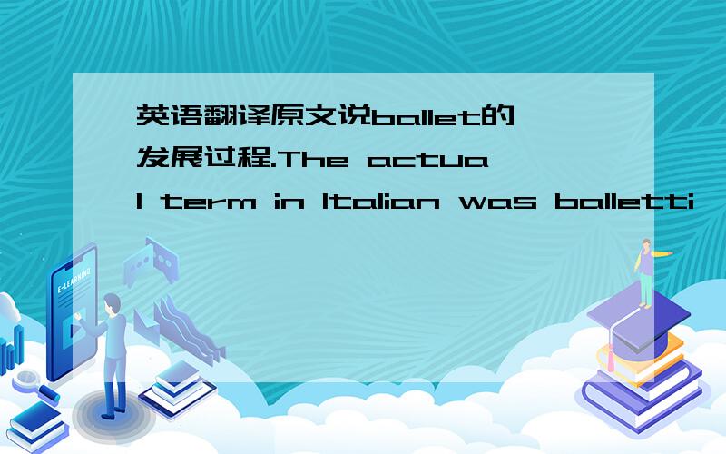 英语翻译原文说ballet的发展过程.The actual term in Italian was balletti,which meant 