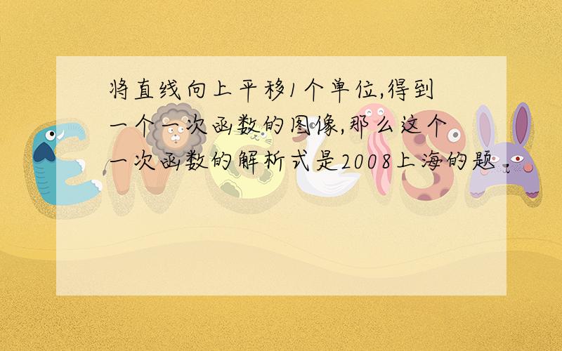 将直线向上平移1个单位,得到一个一次函数的图像,那么这个一次函数的解析式是2008上海的题