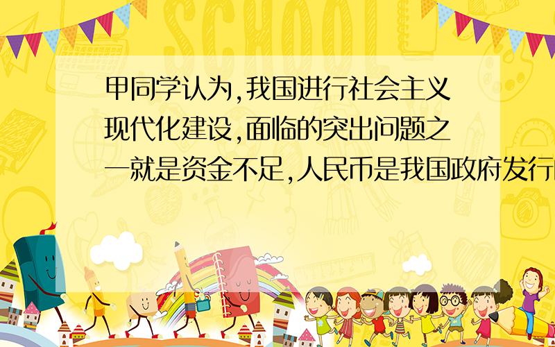 甲同学认为,我国进行社会主义现代化建设,面临的突出问题之一就是资金不足,人民币是我国政府发行的,所以只要通过多发行人民币解决就行了.乙同学认为,人民币发行多了会引起通货膨胀,所