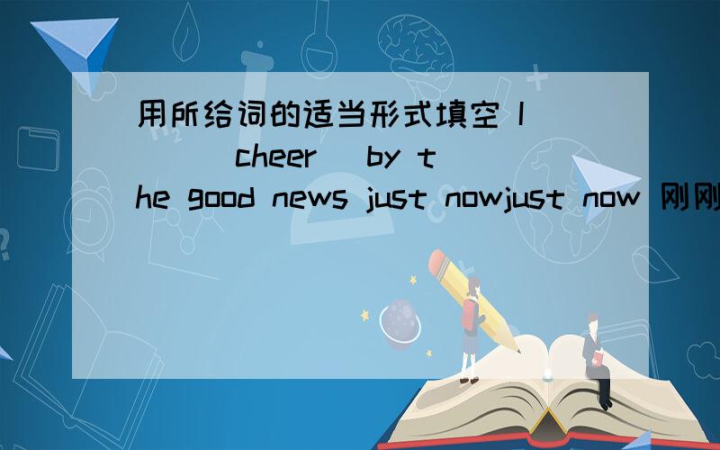 用所给词的适当形式填空 I___(cheer) by the good news just nowjust now 刚刚 用现在完成时 have cheered我觉得也可以 对么?书本上的正确答案是was cheered 是什么时态,用了was 动词还用过去式,好像不对吧?