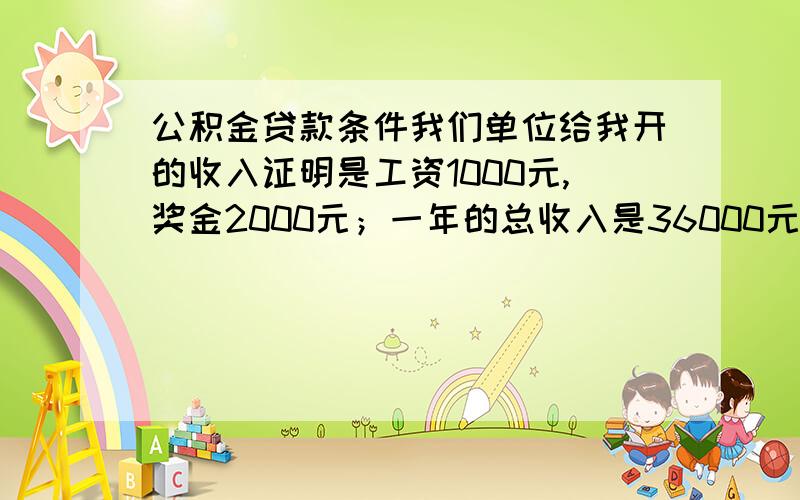 公积金贷款条件我们单位给我开的收入证明是工资1000元,奖金2000元；一年的总收入是36000元.公积金缉存比例是6%,每月扣180元.我买的房是总价27万,首付了8万,贷款金额19万.请问能办下来公积金