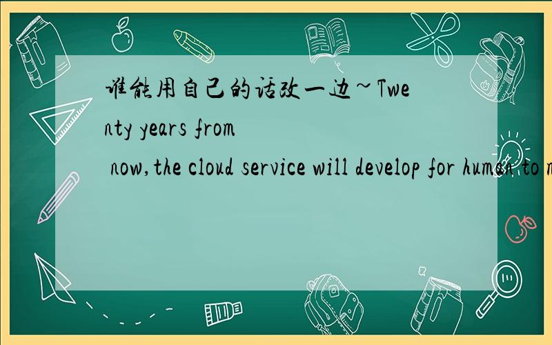 谁能用自己的话改一边~Twenty years from now,the cloud service will develop for human to manage all our documents bookmarks,emails applications and music were available from anywhere and from any device when the any time.That is what cloud co