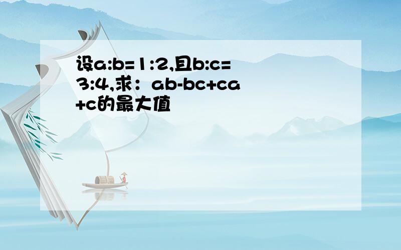 设a:b=1:2,且b:c=3:4,求：ab-bc+ca+c的最大值