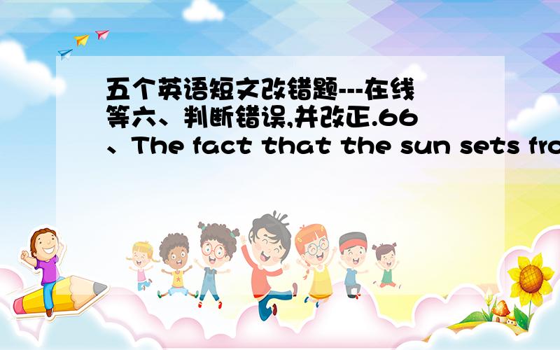 五个英语短文改错题---在线等六、判断错误,并改正.66、The fact that the sun sets from the west is known to us all.（from用错）67、Someone knock at the door while we were reading books.（knock用错）68、By the end of last w