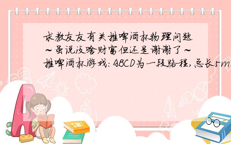 求教友友有关推啤酒杯物理问题～虽说没啥财富但还是谢谢了～推啤酒杯游戏：ABCD为一段路程,总长5m,AB为推杯子有效区域,选手可以把杯子放在该区域任意地方,推杯子不能超过此地方,CD为有