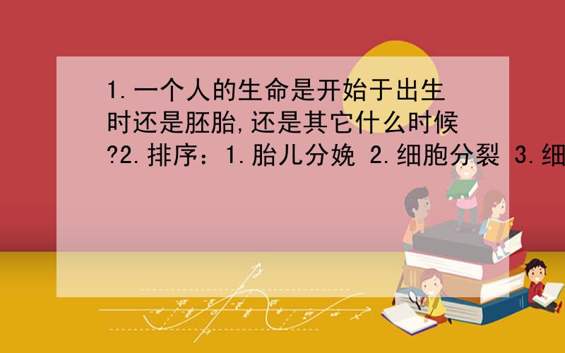 1.一个人的生命是开始于出生时还是胚胎,还是其它什么时候?2.排序：1.胎儿分娩 2.细胞分裂 3.细胞分化 4.器官系统形成