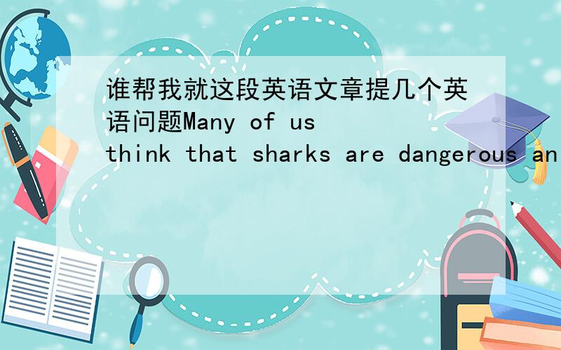 谁帮我就这段英语文章提几个英语问题Many of us think that sharks are dangerous animals that always attack and kill people.The truth is,you are more likely to be hit by lightning than br htitten by a shark.In fact,people kill millions o