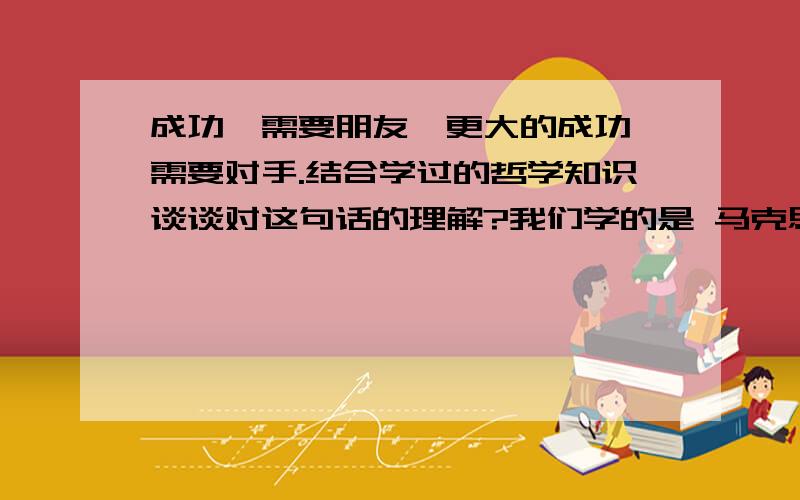 成功,需要朋友,更大的成功,需要对手.结合学过的哲学知识谈谈对这句话的理解?我们学的是 马克思主成功,需要朋友,更大的成功,需要对手.结合学过的哲学知识谈谈对这句话的理解?我们学的