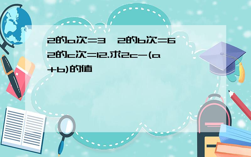 2的a次=3,2的b次=6,2的c次=12.求2c-(a+b)的值