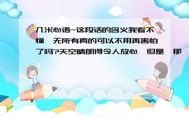 几米心语~这段话的含义我看不懂一无所有真的可以不用再害怕了吗?天空晴朗得令人放心,但是,那一夜的月亮也很美.真的可以正常生活了吗?伟人微笑地再三保证,但是,那一夜的电视节目也很