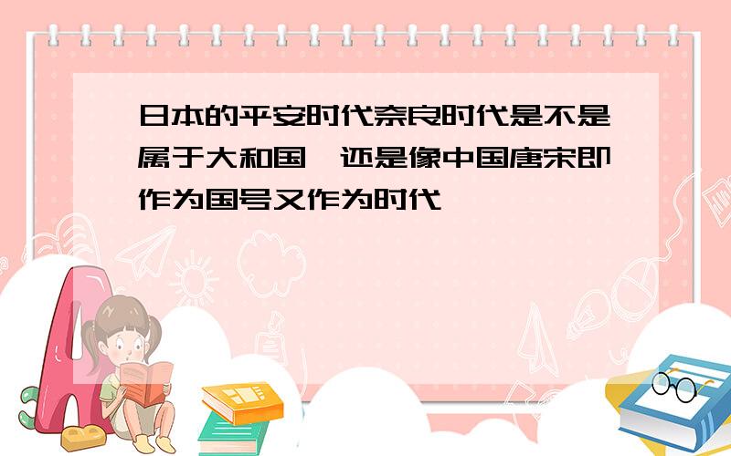 日本的平安时代奈良时代是不是属于大和国,还是像中国唐宋即作为国号又作为时代