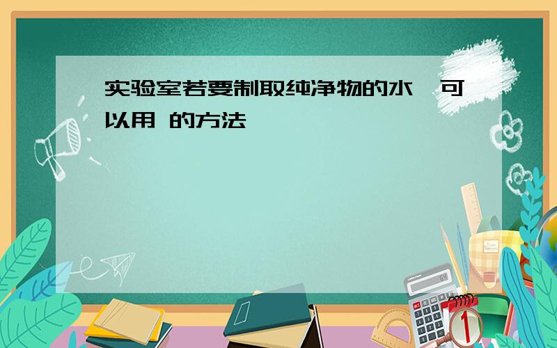 实验室若要制取纯净物的水,可以用 的方法