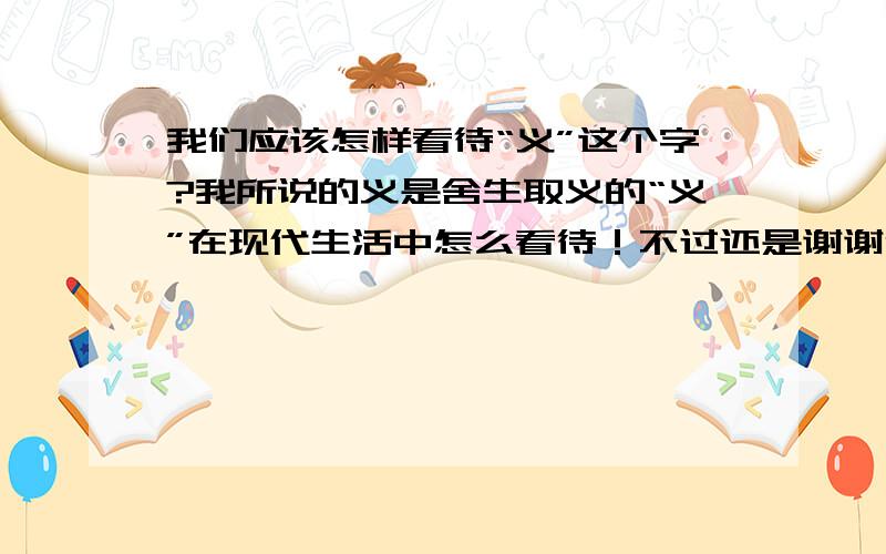 我们应该怎样看待“义”这个字?我所说的义是舍生取义的“义”在现代生活中怎么看待！不过还是谢谢你！