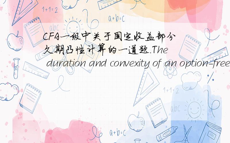 CFA一级中关于固定收益部分久期凸性计算的一道题.The duration and convexity of an option-free bond priced at $90.25 are 10.34 and 151.60,respectivelly.If yields increase by 200 bps,the percentage price change is closest to:–23.71%